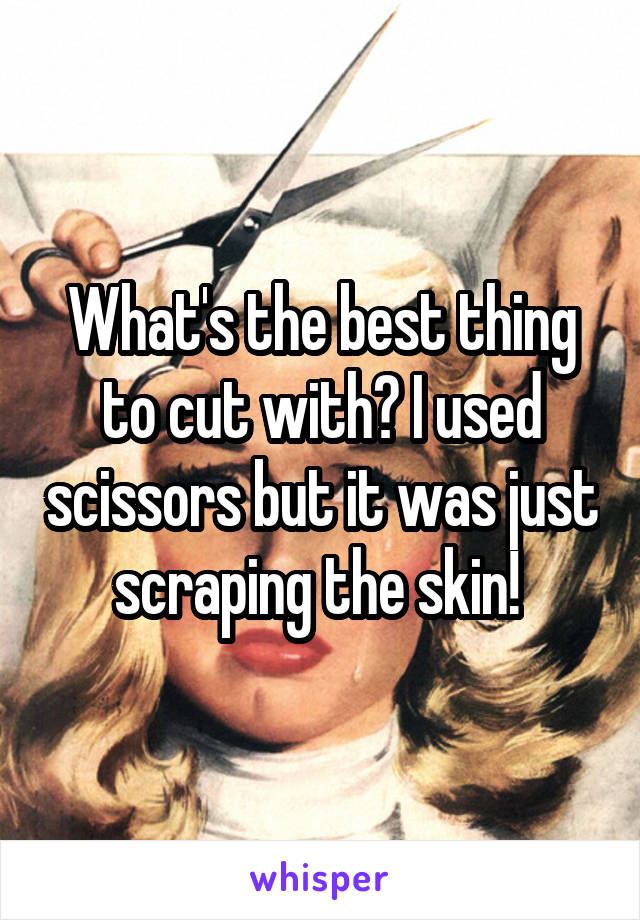 What's the best thing to cut with? I used scissors but it was just scraping the skin! 