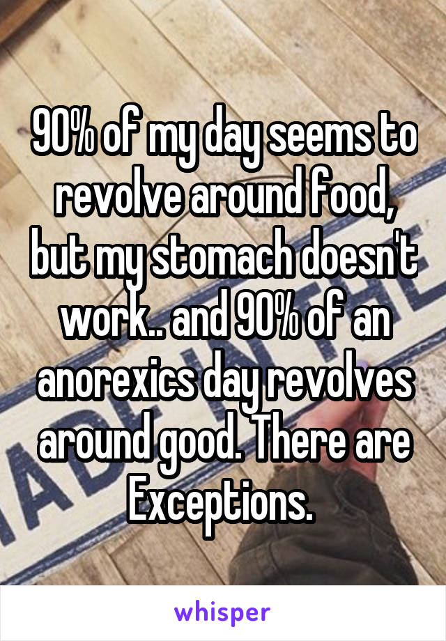 90% of my day seems to revolve around food, but my stomach doesn't work.. and 90% of an anorexics day revolves around good. There are Exceptions. 