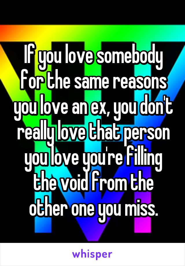 If you love somebody for the same reasons you love an ex, you don't really love that person you love you're filling the void from the other one you miss.