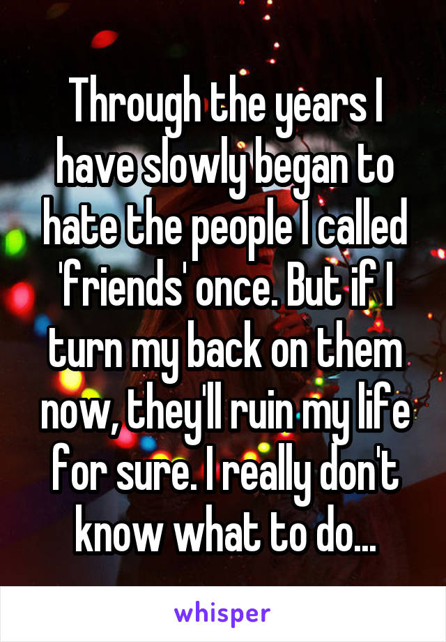 Through the years I have slowly began to hate the people I called 'friends' once. But if I turn my back on them now, they'll ruin my life for sure. I really don't know what to do...