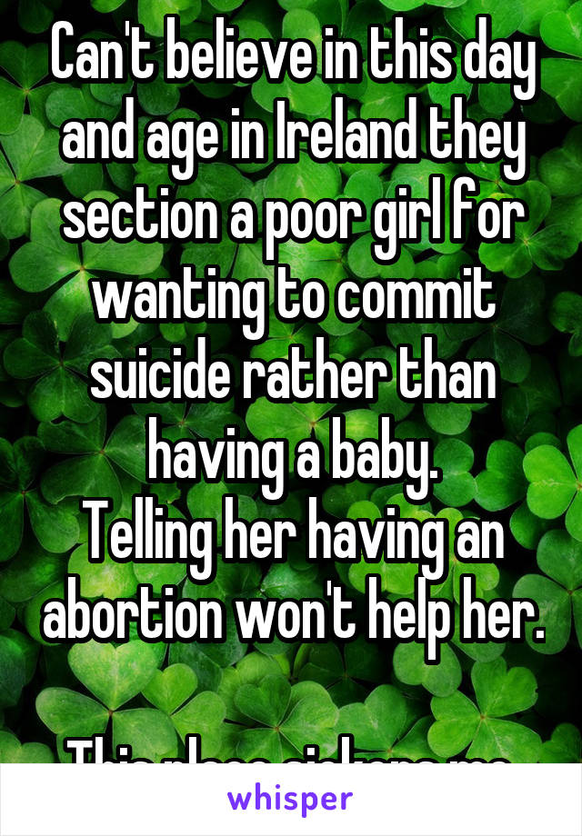 Can't believe in this day and age in Ireland they section a poor girl for wanting to commit suicide rather than having a baby.
Telling her having an abortion won't help her. 
This place sickens me.