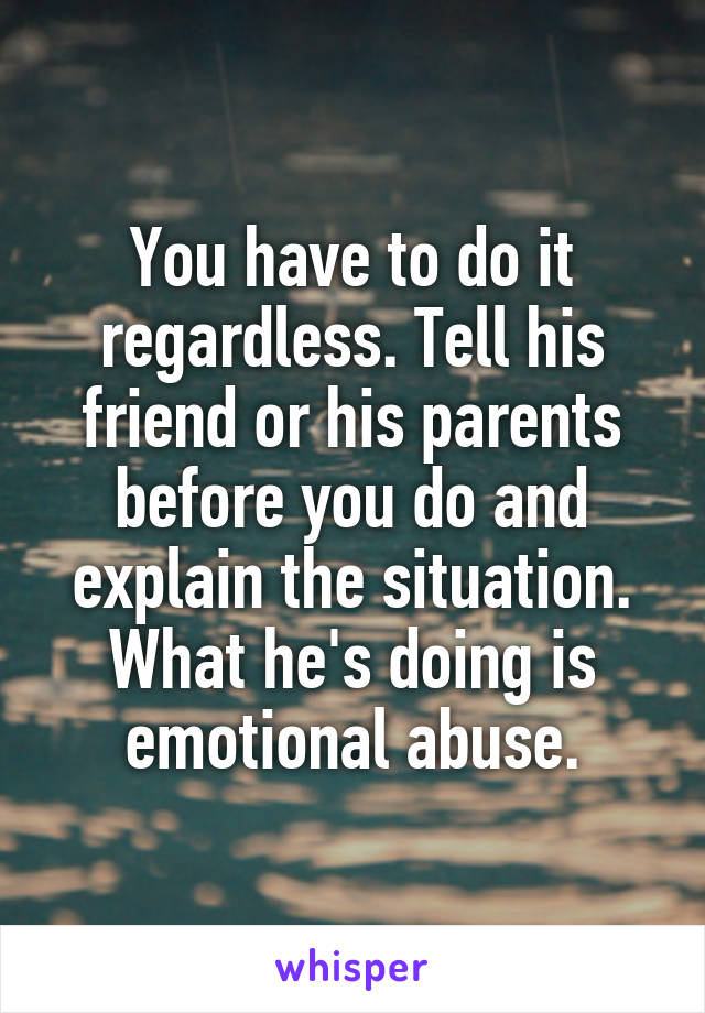 You have to do it regardless. Tell his friend or his parents before you do and explain the situation.
What he's doing is emotional abuse.