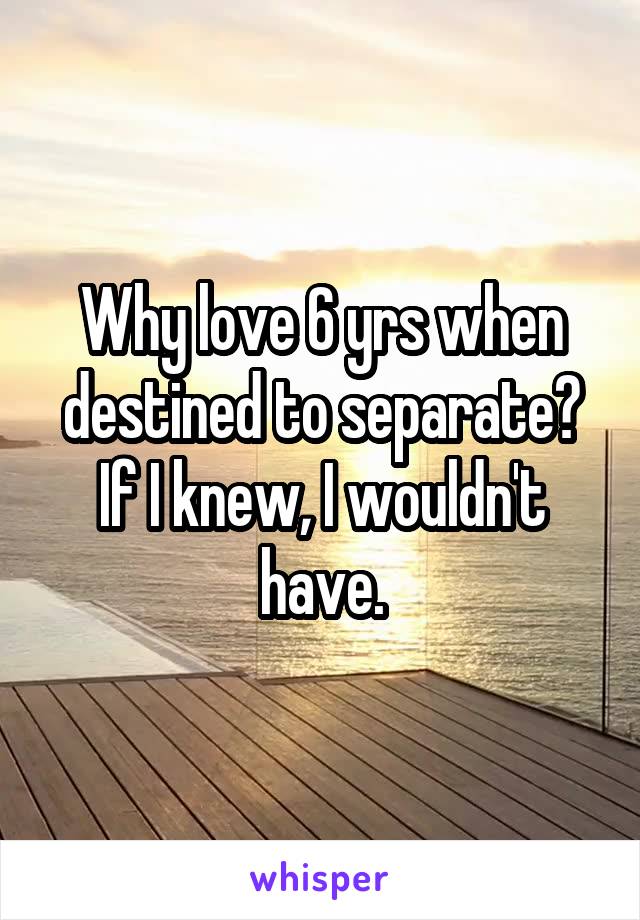 Why love 6 yrs when destined to separate? If I knew, I wouldn't have.