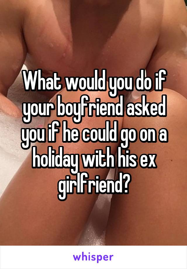 What would you do if your boyfriend asked you if he could go on a holiday with his ex girlfriend?