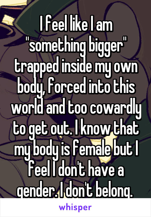 I feel like I am "something bigger" trapped inside my own body, forced into this world and too cowardly to get out. I know that my body is female but I feel I don't have a gender. I don't belong. 