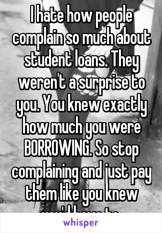 I hate how people complain so much about student loans. They weren't a surprise to you. You knew exactly how much you were BORROWING. So stop complaining and just pay them like you knew you'd have to.