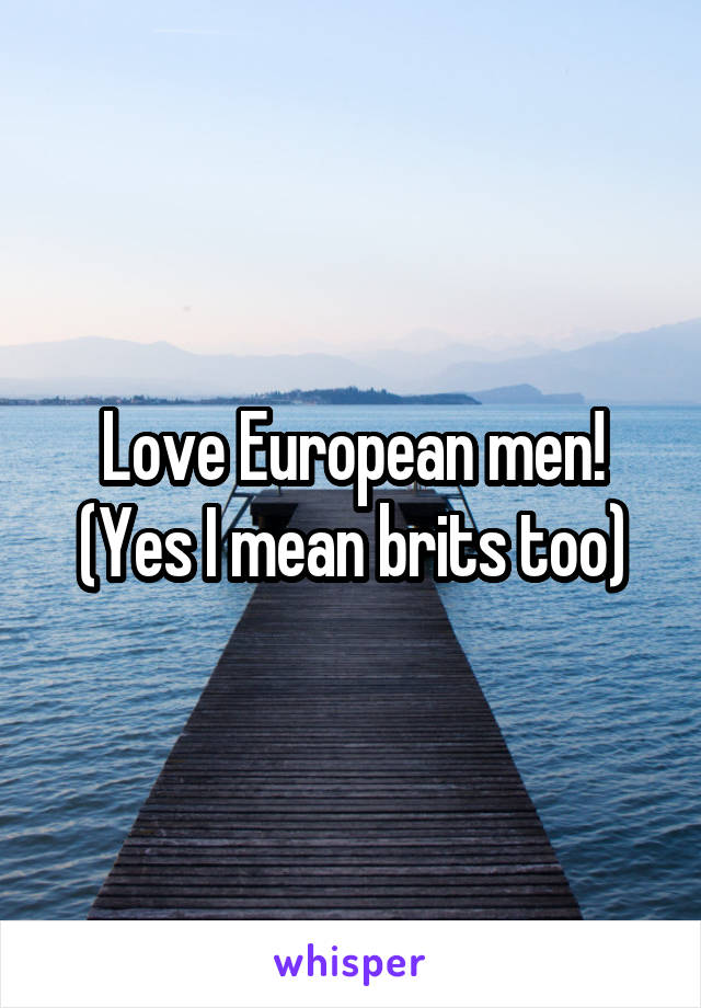 Love European men! (Yes I mean brits too)