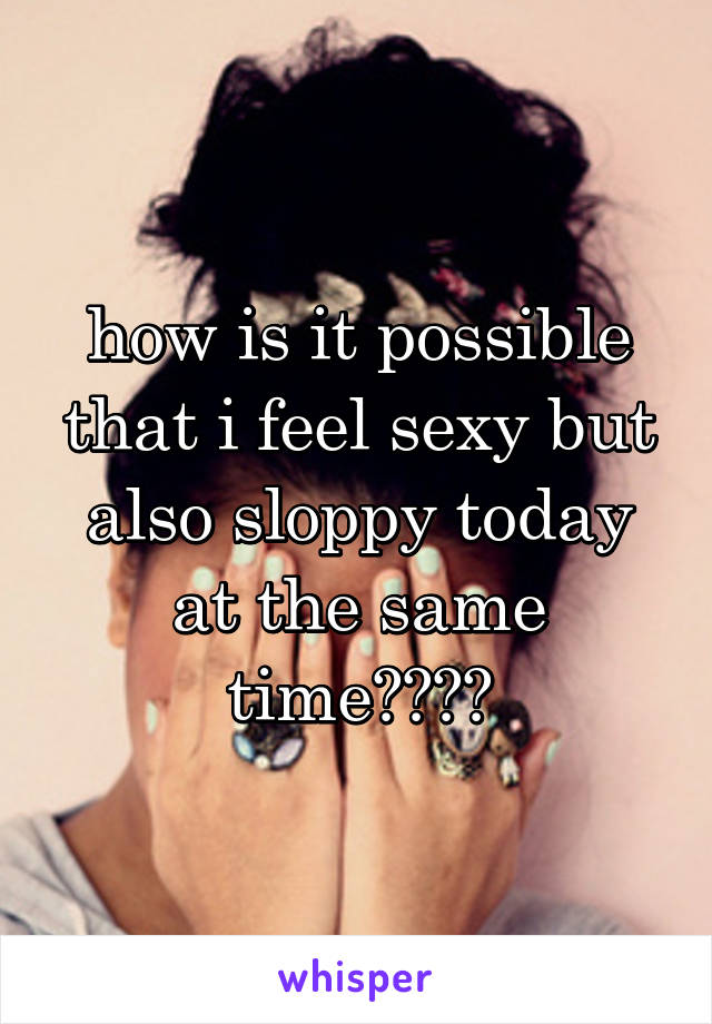 how is it possible that i feel sexy but also sloppy today at the same time????