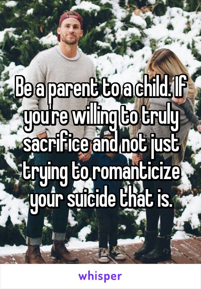 Be a parent to a child. If you're willing to truly sacrifice and not just trying to romanticize your suicide that is.