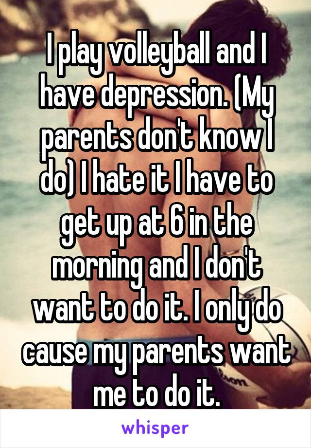 I play volleyball and I have depression. (My parents don't know I do) I hate it I have to get up at 6 in the morning and I don't want to do it. I only do cause my parents want me to do it.