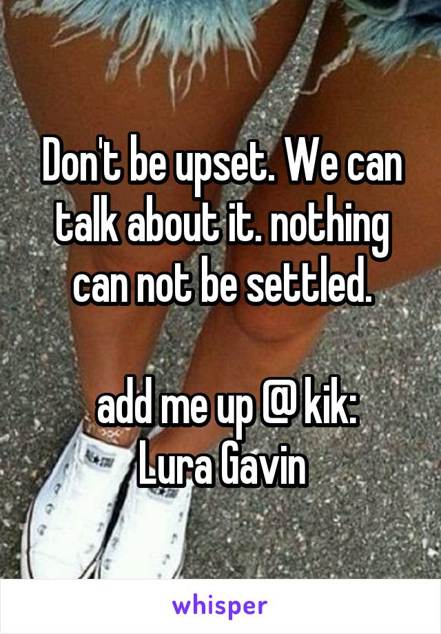 Don't be upset. We can talk about it. nothing can not be settled.

 add me up @ kik:
Lura Gavin