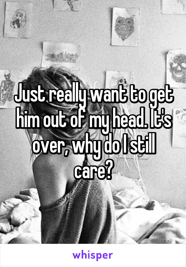 Just really want to get him out of my head. It's over, why do I still care?