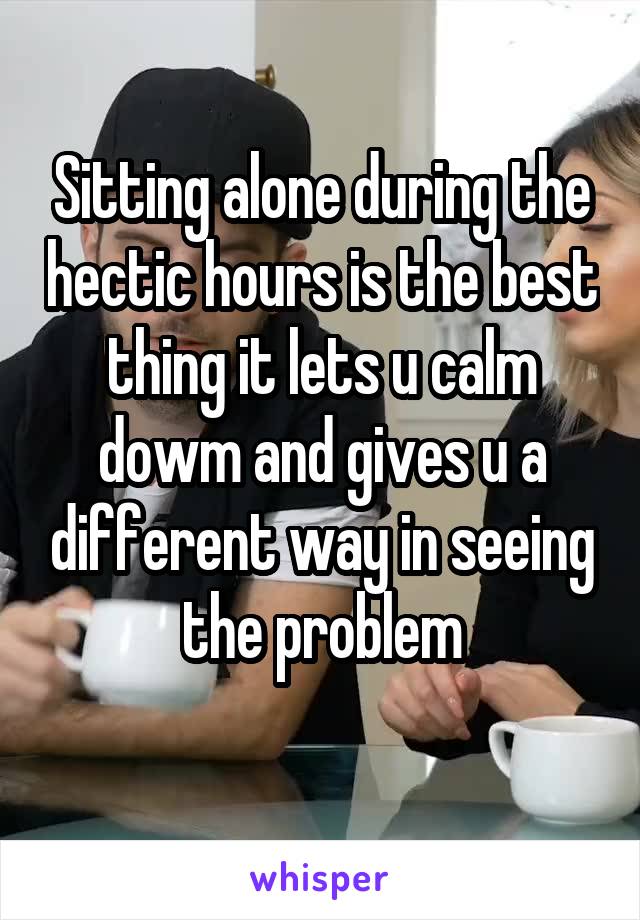 Sitting alone during the hectic hours is the best thing it lets u calm dowm and gives u a different way in seeing the problem
