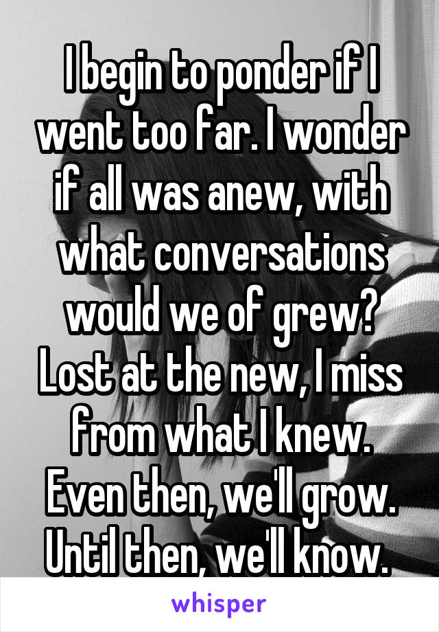 I begin to ponder if I went too far. I wonder if all was anew, with what conversations would we of grew? Lost at the new, I miss from what I knew. Even then, we'll grow. Until then, we'll know. 