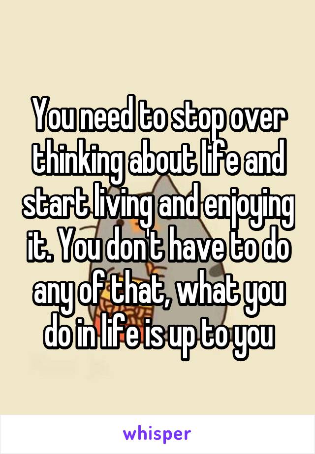 You need to stop over thinking about life and start living and enjoying it. You don't have to do any of that, what you do in life is up to you