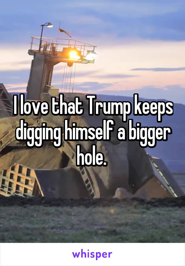 I love that Trump keeps digging himself a bigger hole. 