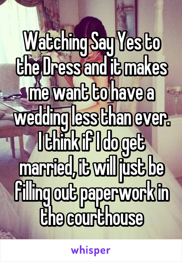 Watching Say Yes to the Dress and it makes me want to have a wedding less than ever. I think if I do get married, it will just be filling out paperwork in the courthouse