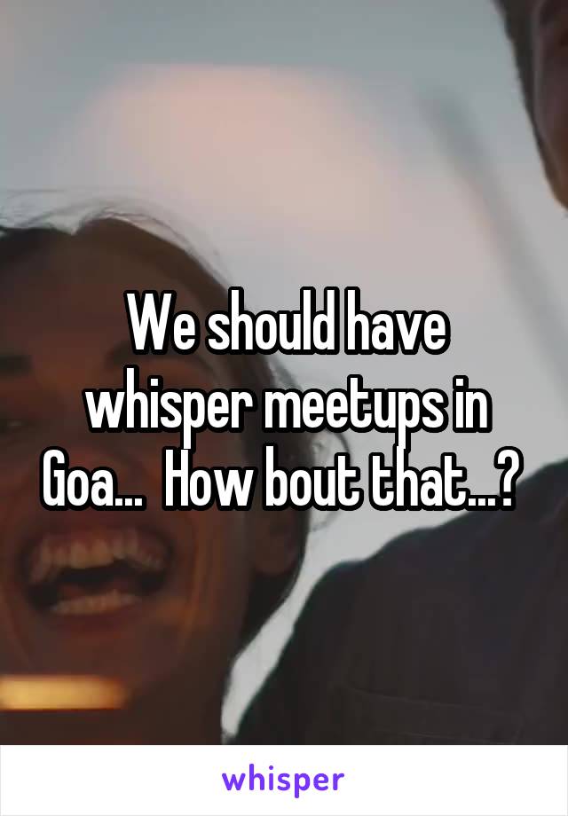 We should have whisper meetups in Goa...  How bout that...? 