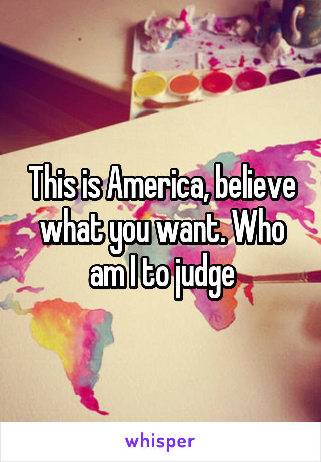 This is America, believe what you want. Who am I to judge