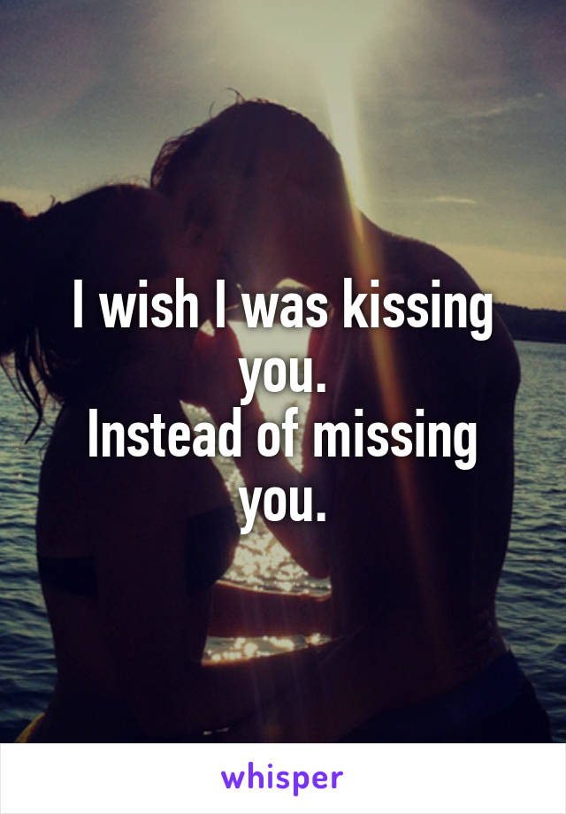 I wish I was kissing you.
Instead of missing you.