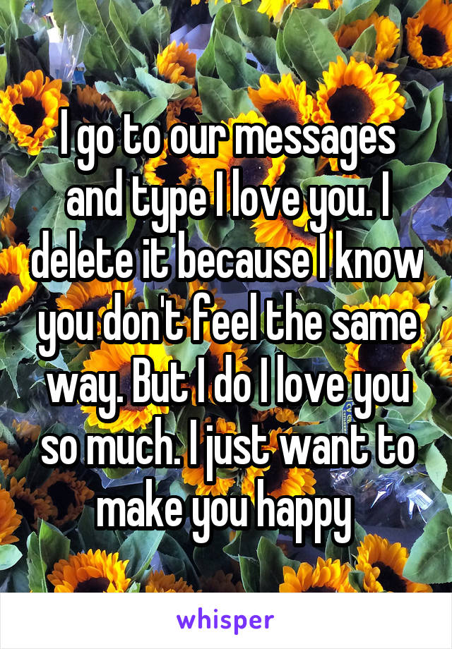 I go to our messages and type I love you. I delete it because I know you don't feel the same way. But I do I love you so much. I just want to make you happy 