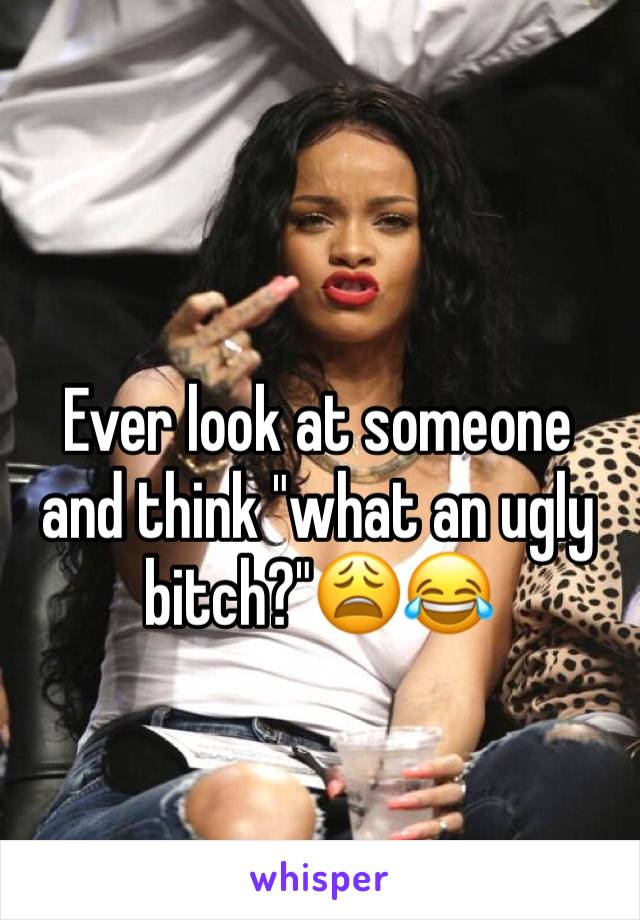 Ever look at someone and think "what an ugly bitch?"😩😂