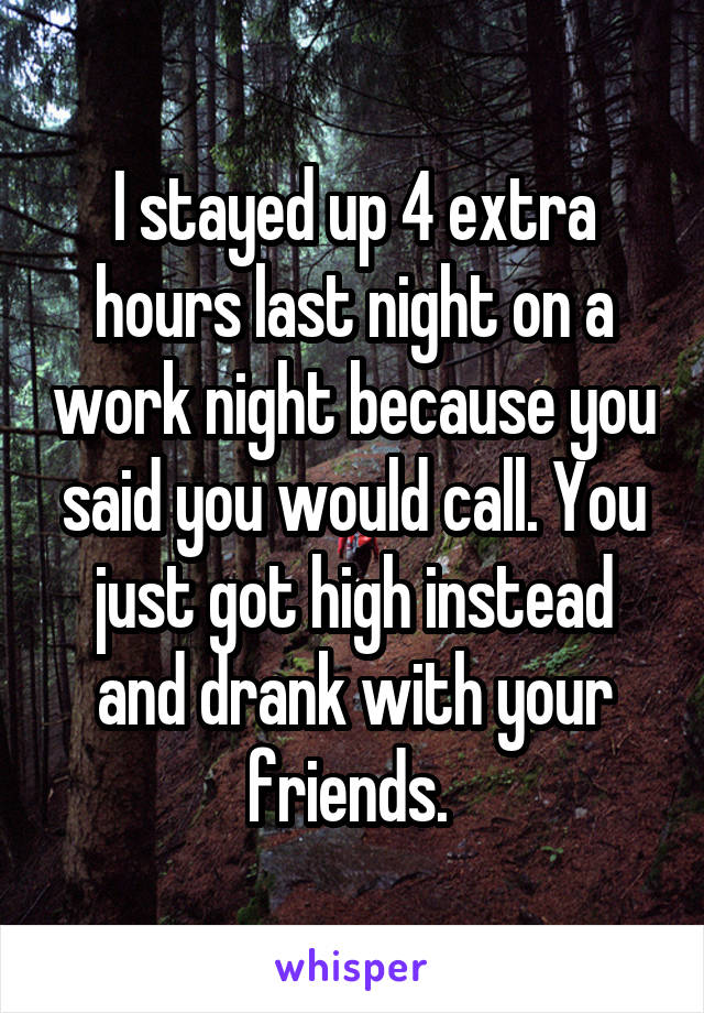 I stayed up 4 extra hours last night on a work night because you said you would call. You just got high instead and drank with your friends. 