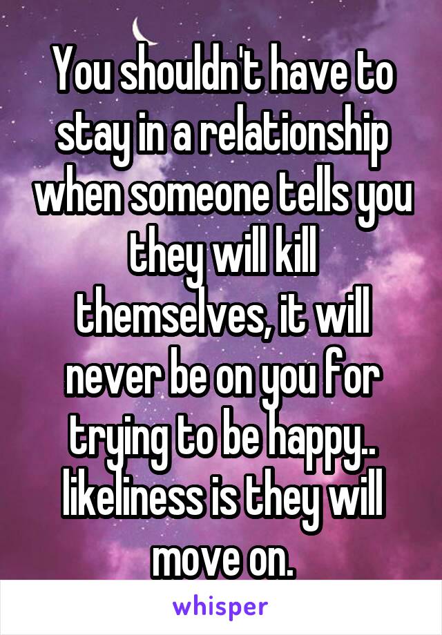 You shouldn't have to stay in a relationship when someone tells you they will kill themselves, it will never be on you for trying to be happy.. likeliness is they will move on.