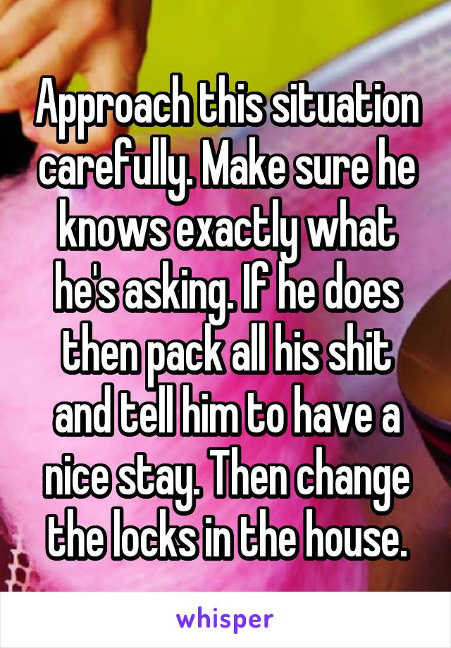 Approach this situation carefully. Make sure he knows exactly what he's asking. If he does then pack all his shit and tell him to have a nice stay. Then change the locks in the house.