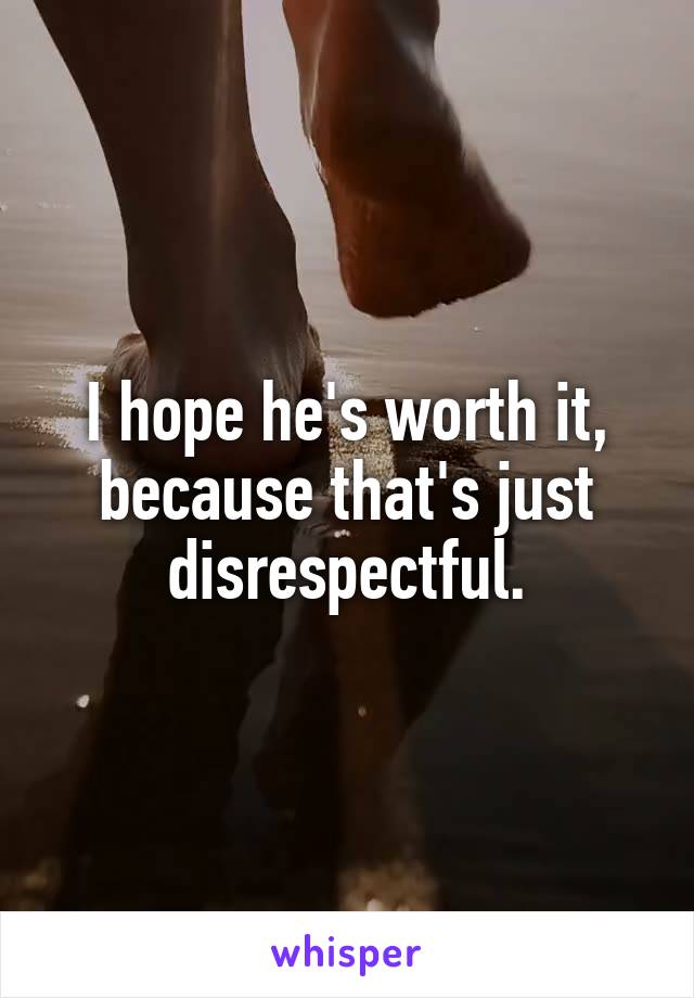 I hope he's worth it, because that's just disrespectful.