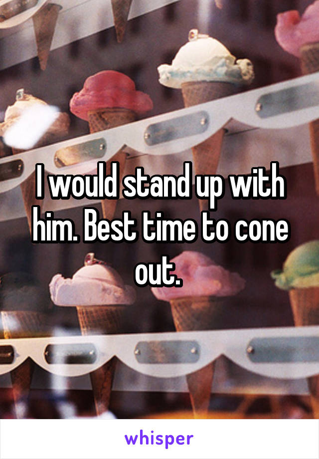 I would stand up with him. Best time to cone out. 