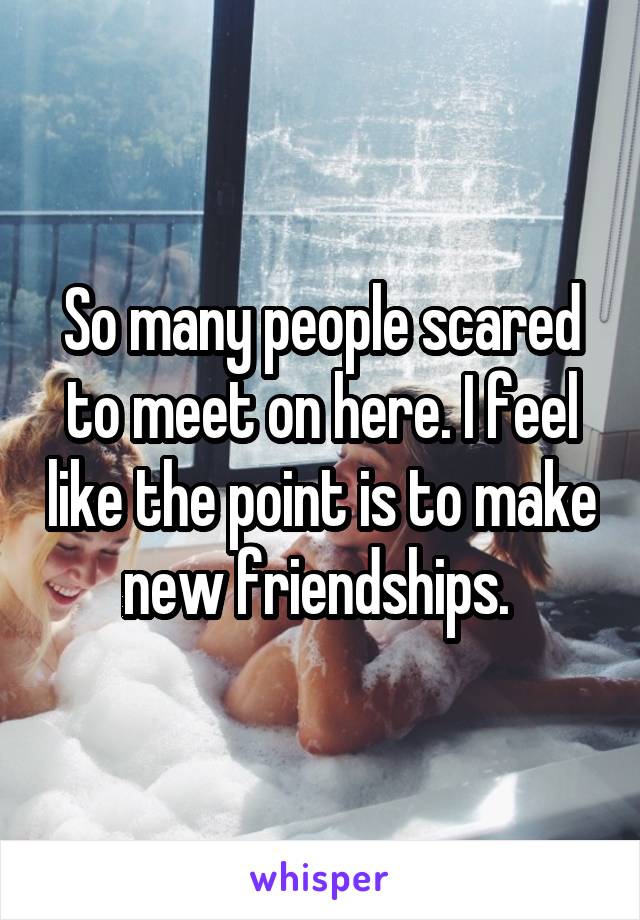 So many people scared to meet on here. I feel like the point is to make new friendships. 