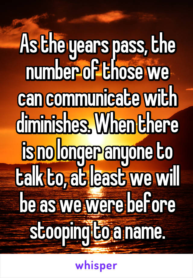 As the years pass, the number of those we can communicate with diminishes. When there is no longer anyone to talk to, at least we will be as we were before stooping to a name.