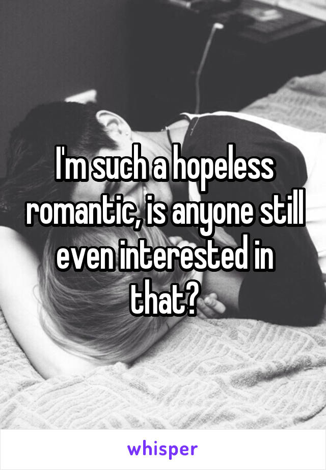 I'm such a hopeless romantic, is anyone still even interested in that?