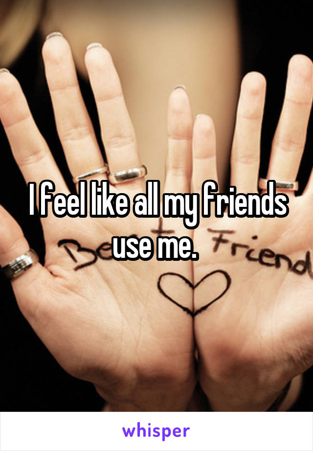 I feel like all my friends use me. 