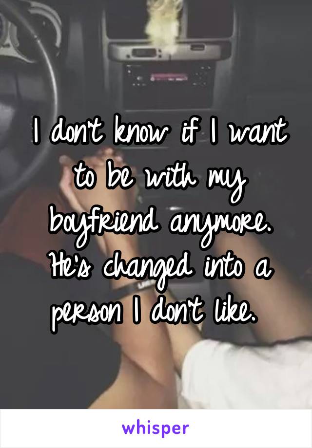 I don't know if I want to be with my boyfriend anymore. He's changed into a person I don't like. 