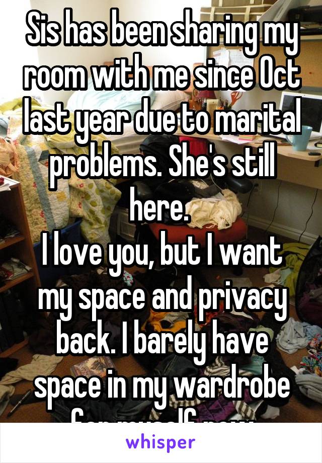 Sis has been sharing my room with me since Oct last year due to marital problems. She's still here. 
I love you, but I want my space and privacy back. I barely have space in my wardrobe for myself now