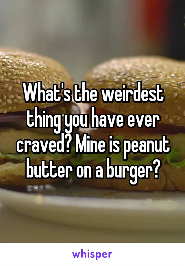 What's the weirdest thing you have ever craved? Mine is peanut butter on a burger?