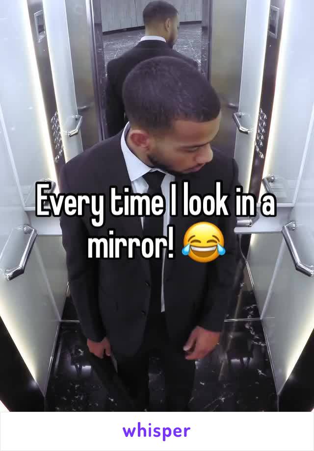 Every time I look in a mirror! 😂