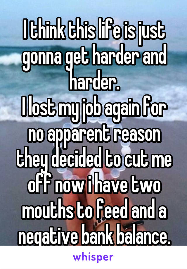 I think this life is just gonna get harder and harder.
I lost my job again for no apparent reason they decided to cut me off now i have two mouths to feed and a negative bank balance.