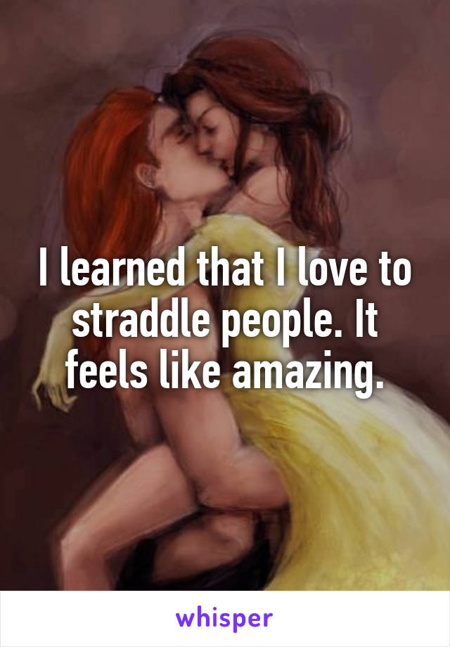 I learned that I love to straddle people. It feels like amazing.