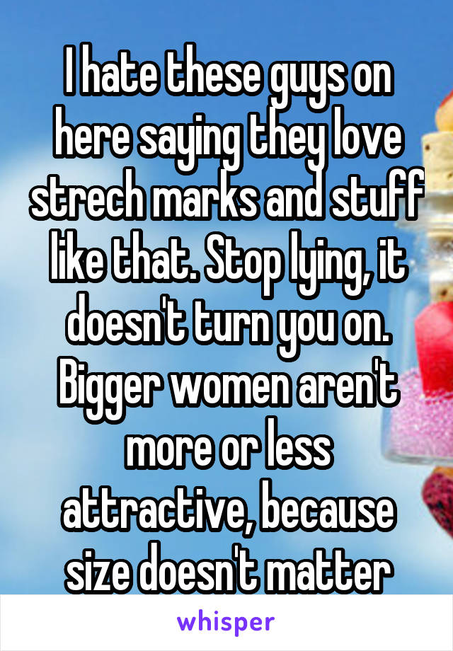 I hate these guys on here saying they love strech marks and stuff like that. Stop lying, it doesn't turn you on. Bigger women aren't more or less attractive, because size doesn't matter