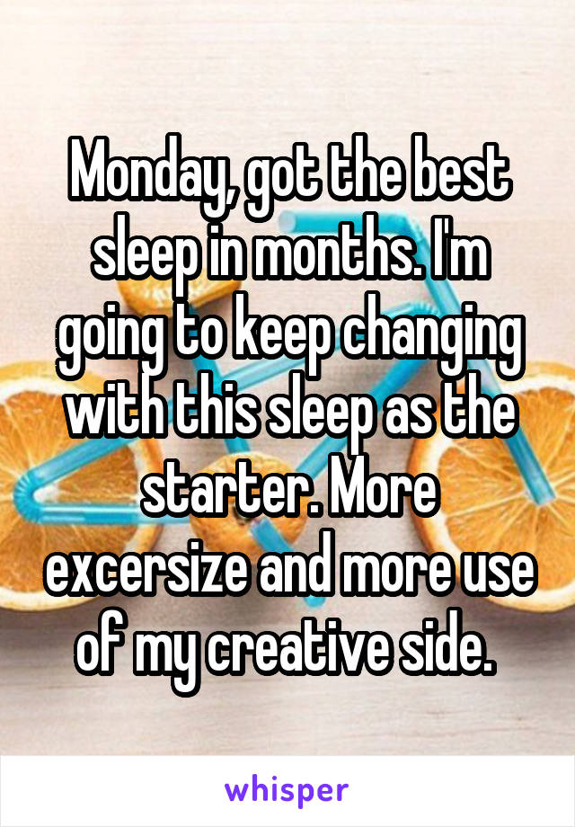 Monday, got the best sleep in months. I'm going to keep changing with this sleep as the starter. More excersize and more use of my creative side. 