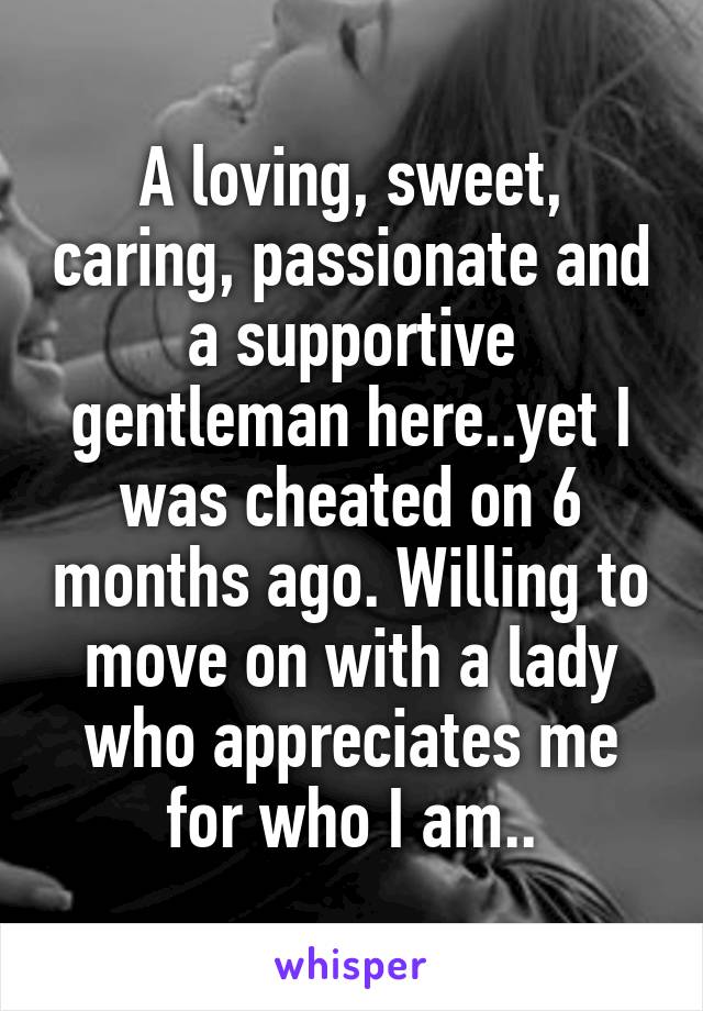 A loving, sweet, caring, passionate and a supportive gentleman here..yet I was cheated on 6 months ago. Willing to move on with a lady who appreciates me for who I am..