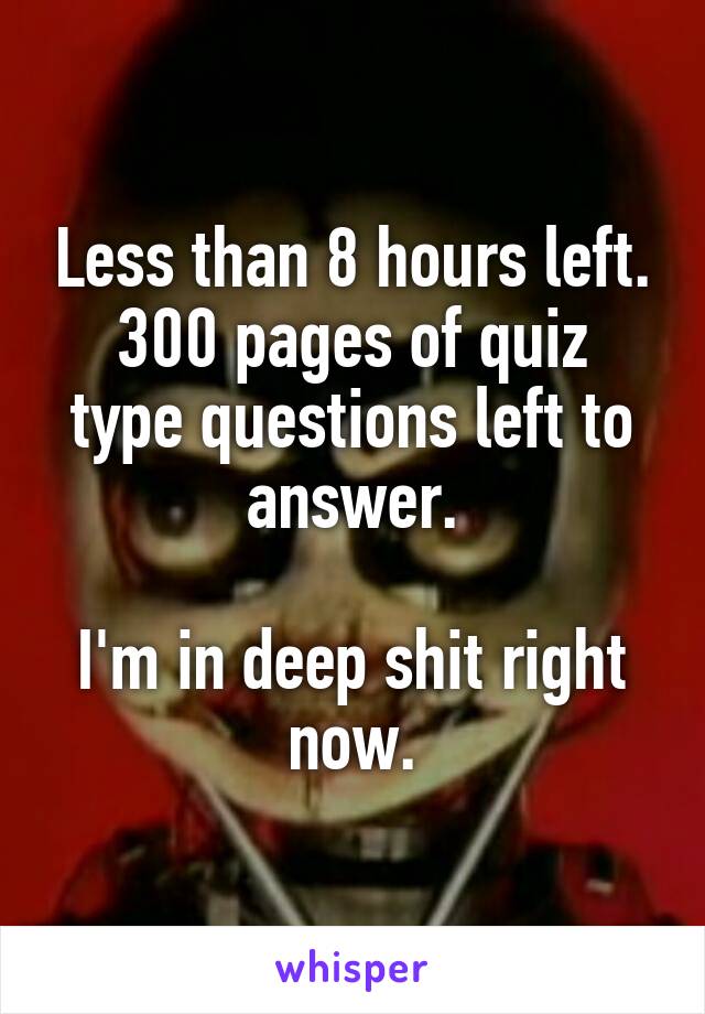 Less than 8 hours left.
300 pages of quiz type questions left to answer.

I'm in deep shit right now.