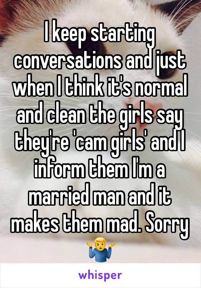 I keep starting conversations and just when I think it's normal and clean the girls say they're 'cam girls' and I inform them I'm a married man and it makes them mad. Sorry 🤷‍♂️