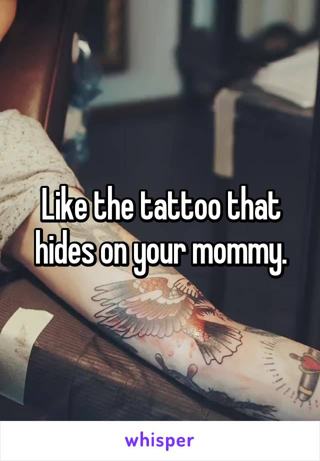 Like the tattoo that hides on your mommy.