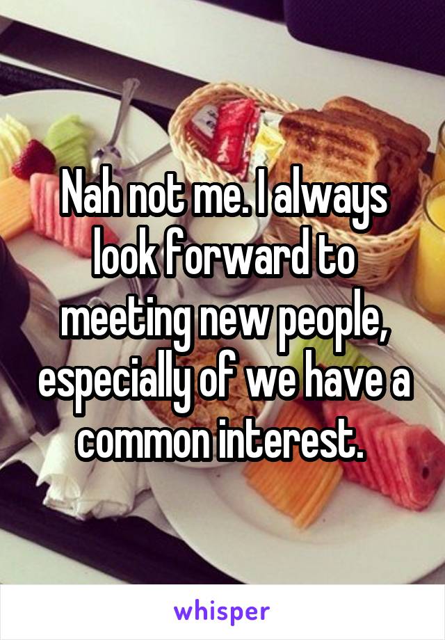 Nah not me. I always look forward to meeting new people, especially of we have a common interest. 