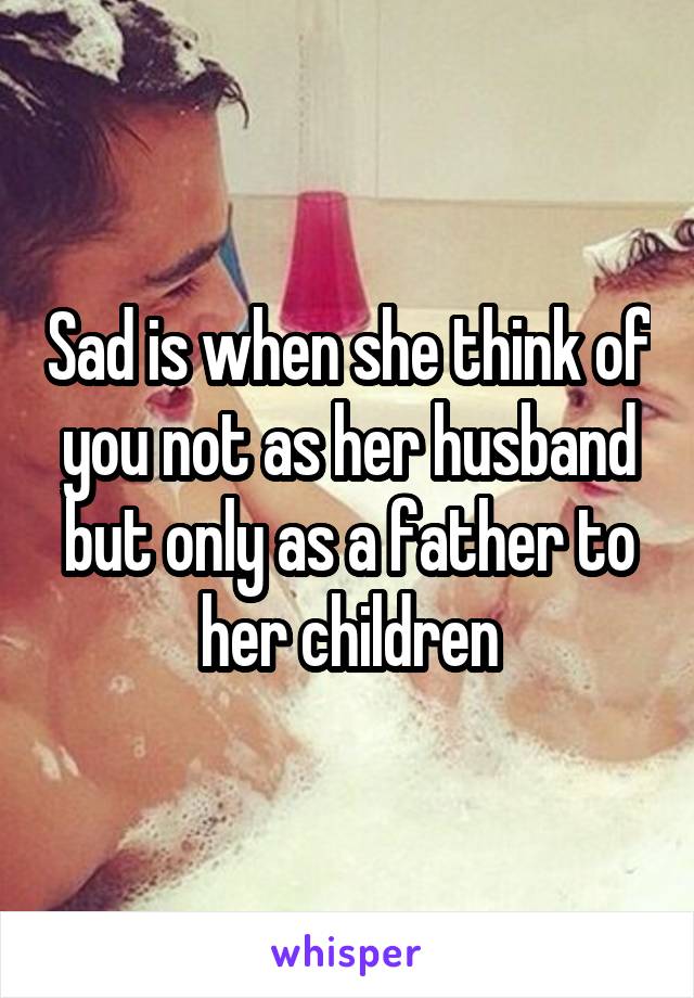 Sad is when she think of you not as her husband
but only as a father to her children