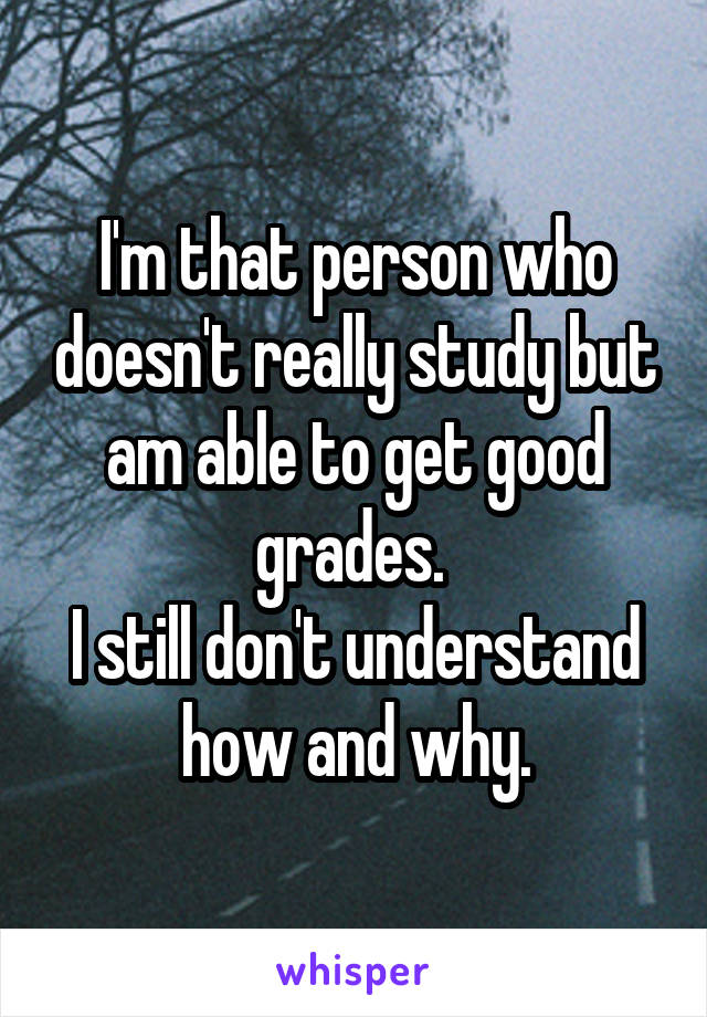 I'm that person who doesn't really study but am able to get good grades. 
I still don't understand how and why.